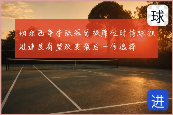 切尔西争夺欧冠晋级席位时持球推进速度有望改变最后一传选择